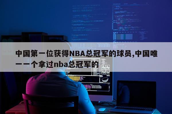 中国第一位获得NBA总冠军的球员,中国唯一一个拿过nba总冠军的