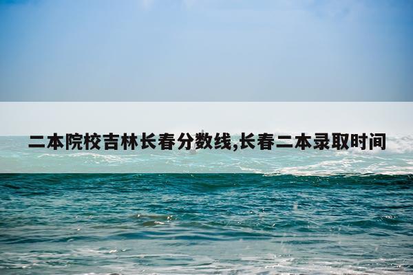 二本院校吉林长春分数线,长春二本录取时间