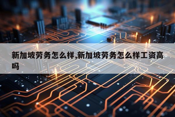 新加坡劳务怎么样,新加坡劳务怎么样工资高吗