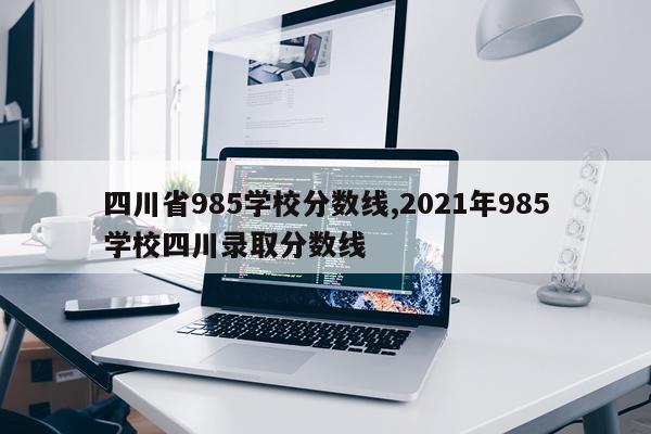 四川省985学校分数线,2021年985学校四川录取分数线