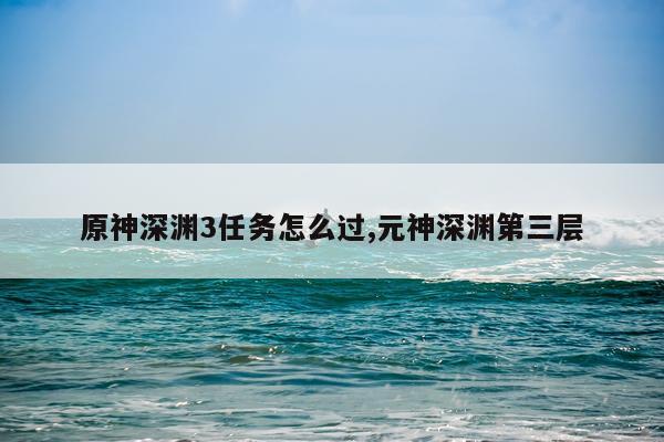 原神深渊3任务怎么过,元神深渊第三层