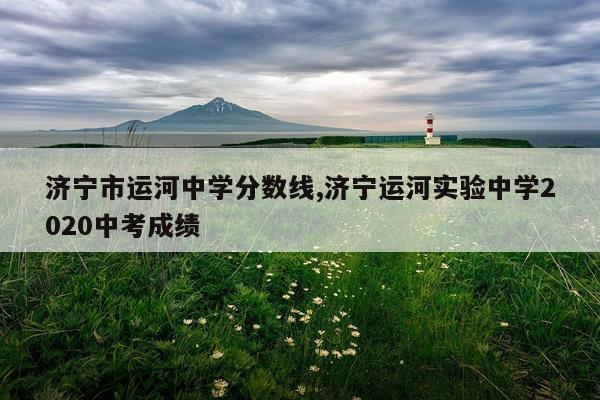 济宁市运河中学分数线,济宁运河实验中学2020中考成绩