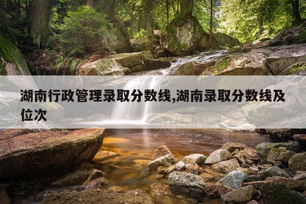 湖南行政管理录取分数线,湖南录取分数线及位次