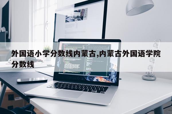 外国语小学分数线内蒙古,内蒙古外国语学院分数线