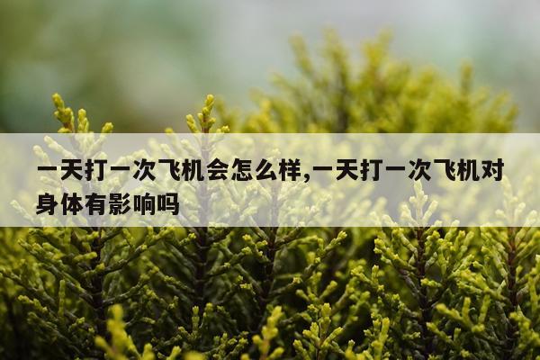 一天打一次飞机会怎么样,一天打一次飞机对身体有影响吗