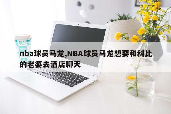 nba球员马龙,NBA球员马龙想要和科比的老婆去酒店聊天