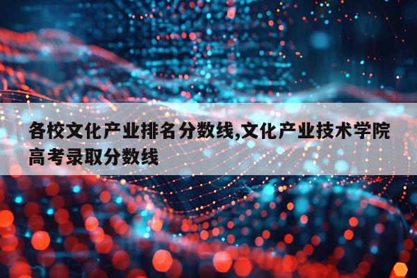 各校文化产业排名分数线,文化产业技术学院高考录取分数线