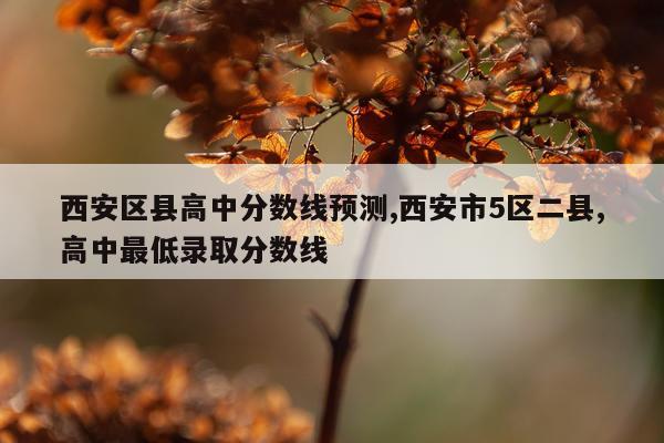 西安区县高中分数线预测,西安市5区二县,高中最低录取分数线