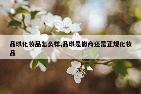 品琪化妆品怎么样,品琪是微商还是正规化妆品