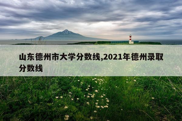 山东德州市大学分数线,2021年德州录取分数线