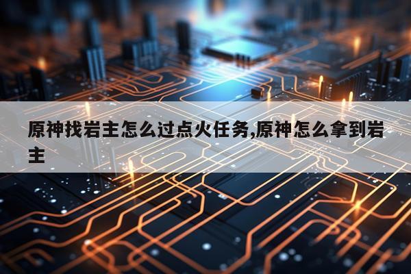 原神找岩主怎么过点火任务,原神怎么拿到岩主