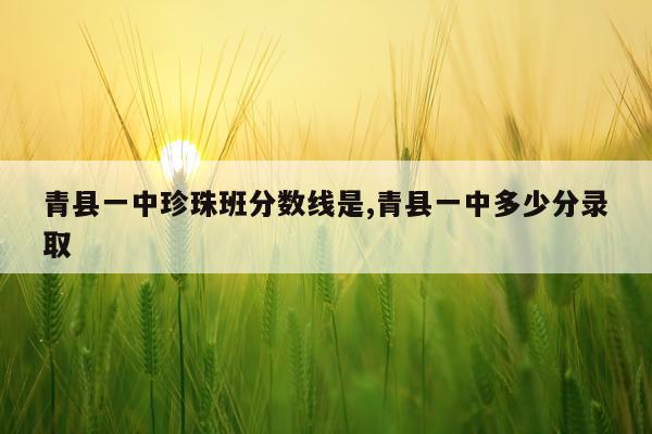 青县一中珍珠班分数线是,青县一中多少分录取