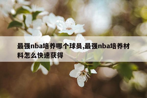 最强nba培养哪个球员,最强nba培养材料怎么快速获得