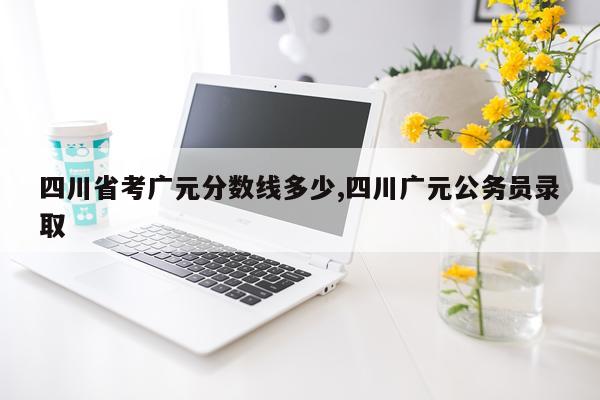 四川省考广元分数线多少,四川广元公务员录取