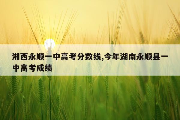 湘西永顺一中高考分数线,今年湖南永顺县一中高考成绩
