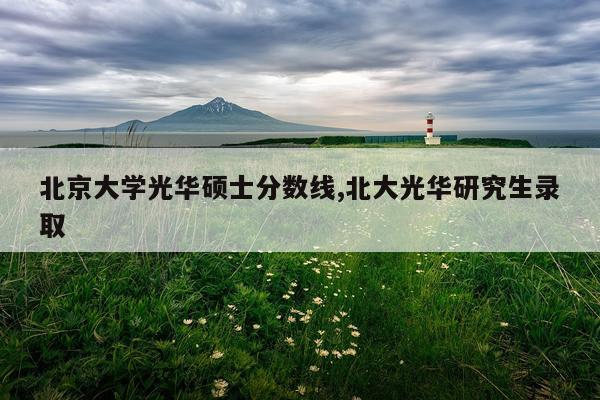 北京大学光华硕士分数线,北大光华研究生录取