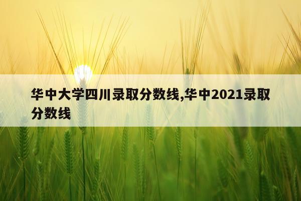 华中大学四川录取分数线,华中2021录取分数线