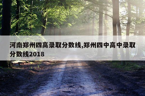 河南郑州四高录取分数线,郑州四中高中录取分数线2018