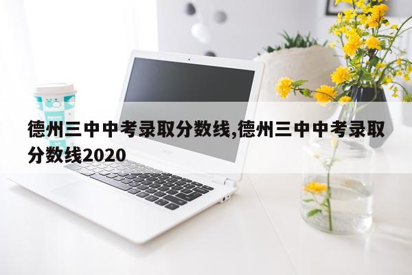 德州三中中考录取分数线,德州三中中考录取分数线2020