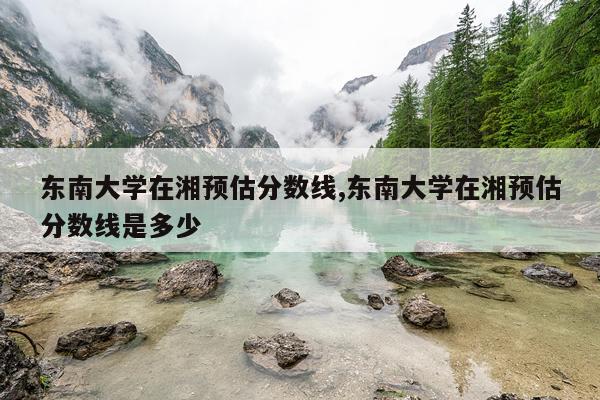 东南大学在湘预估分数线,东南大学在湘预估分数线是多少