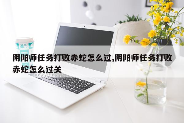 阴阳师任务打败赤蛇怎么过,阴阳师任务打败赤蛇怎么过关