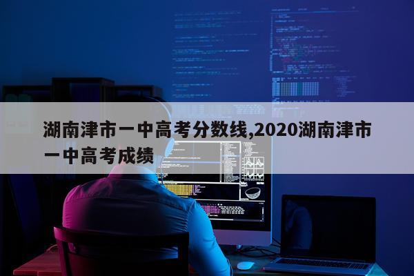 湖南津市一中高考分数线,2020湖南津市一中高考成绩