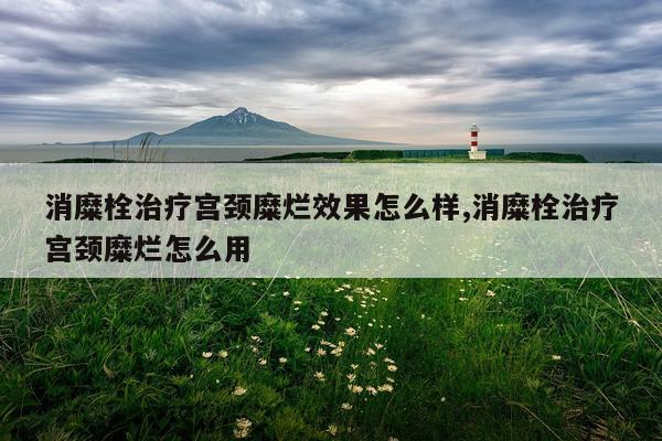消糜栓治疗宫颈糜烂效果怎么样,消糜栓治疗宫颈糜烂怎么用