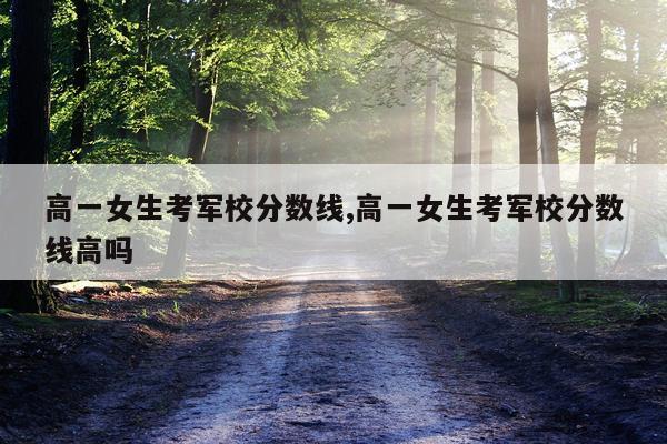 高一女生考军校分数线,高一女生考军校分数线高吗