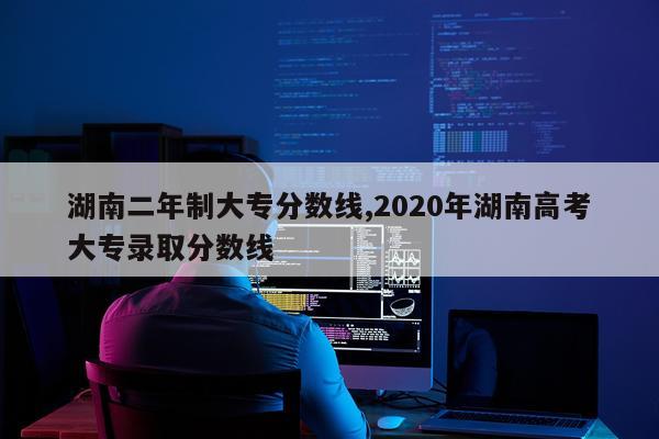湖南二年制大专分数线,2020年湖南高考大专录取分数线