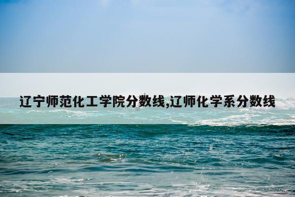辽宁师范化工学院分数线,辽师化学系分数线