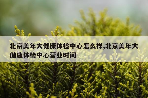 北京美年大健康体检中心怎么样,北京美年大健康体检中心营业时间