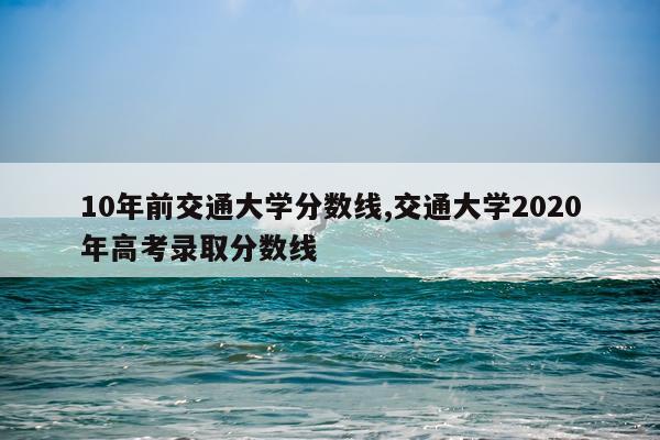 10年前交通大学分数线,交通大学2020年高考录取分数线