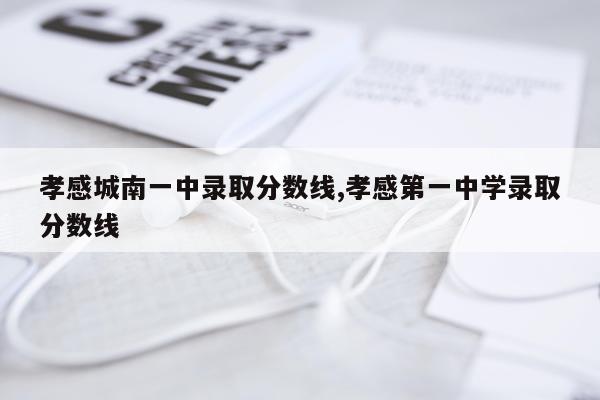 孝感城南一中录取分数线,孝感第一中学录取分数线
