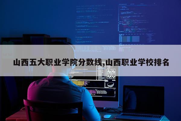 山西五大职业学院分数线,山西职业学校排名