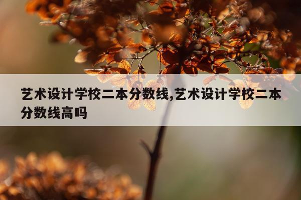 艺术设计学校二本分数线,艺术设计学校二本分数线高吗