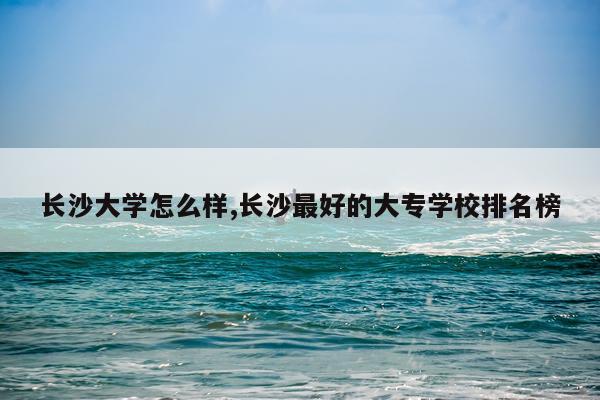 长沙大学怎么样,长沙最好的大专学校排名榜