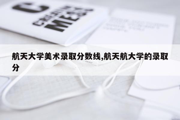 航天大学美术录取分数线,航天航大学的录取分