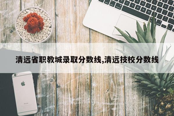 清远省职教城录取分数线,清远技校分数线