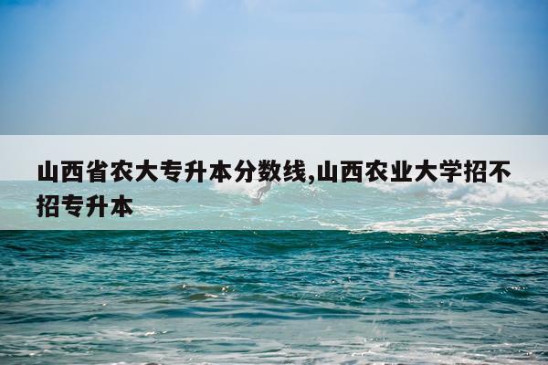 山西省农大专升本分数线,山西农业大学招不招专升本