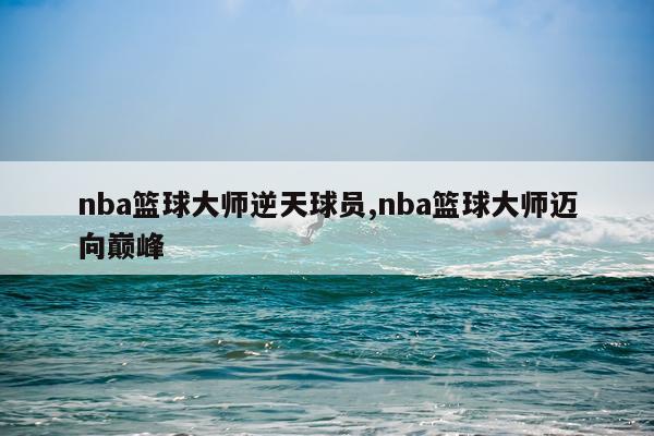 nba篮球大师逆天球员,nba篮球大师迈向巅峰
