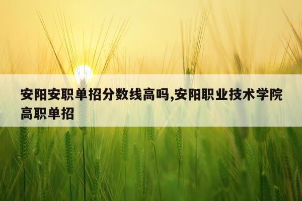 安阳安职单招分数线高吗,安阳职业技术学院高职单招