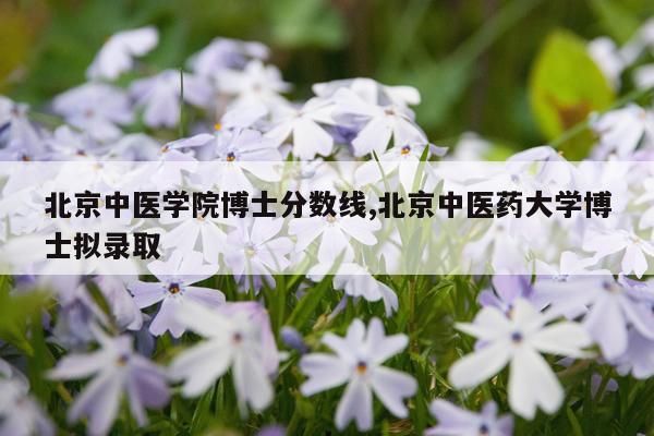 北京中医学院博士分数线,北京中医药大学博士拟录取