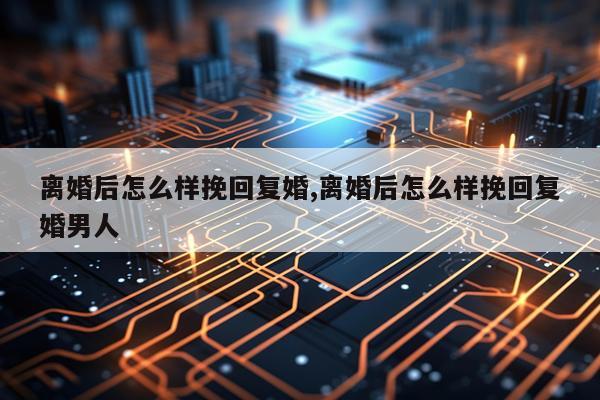 离婚后怎么样挽回复婚,离婚后怎么样挽回复婚男人