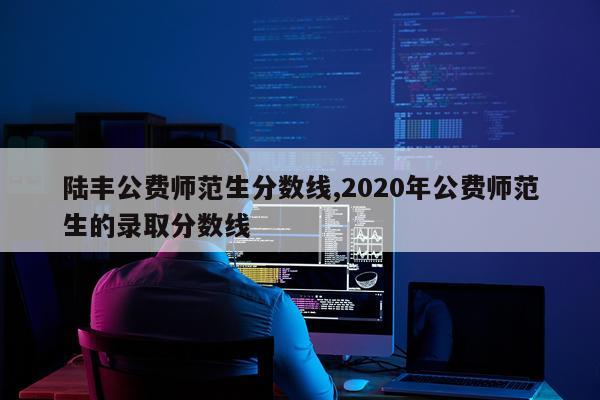 陆丰公费师范生分数线,2020年公费师范生的录取分数线