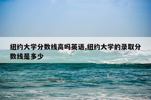 纽约大学分数线高吗英语,纽约大学的录取分数线是多少