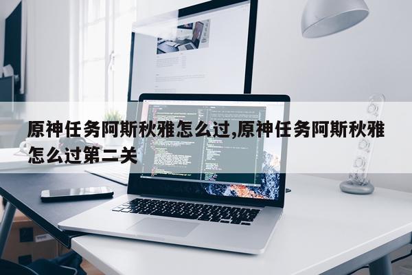 原神任务阿斯秋雅怎么过,原神任务阿斯秋雅怎么过第二关