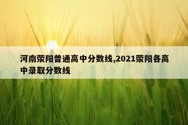 河南荥阳普通高中分数线,2021荥阳各高中录取分数线